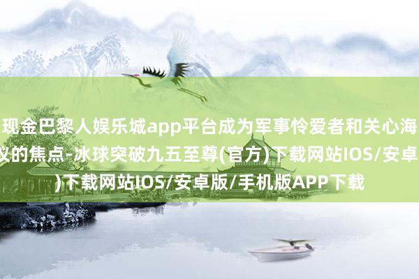 现金巴黎人娱乐城app平台成为军事怜爱者和关心海外景观东谈主士热议的焦点-冰球突破九五至尊(官方)下载网站IOS/安卓版/手机版APP下载