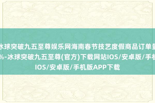 冰球突破九五至尊娱乐网海南春节技艺度假商品订单量同比增长24%-冰球突破九五至尊(官方)下载网站IOS/安卓版/手机版APP下载