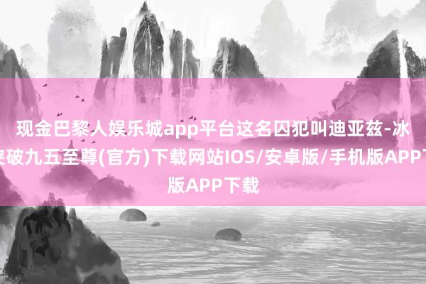 现金巴黎人娱乐城app平台　　这名囚犯叫迪亚兹-冰球突破九五至尊(官方)下载网站IOS/安卓版/手机版APP下载