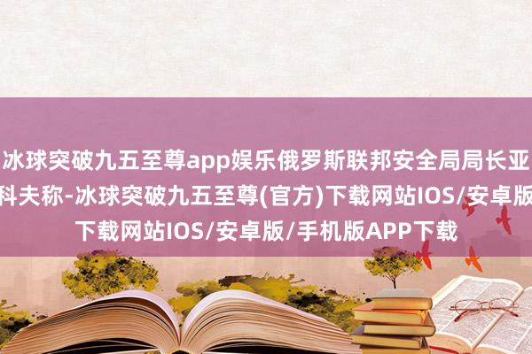 冰球突破九五至尊app娱乐俄罗斯联邦安全局局长亚历山大·博尔特尼科夫称-冰球突破九五至尊(官方)下载网站IOS/安卓版/手机版APP下载