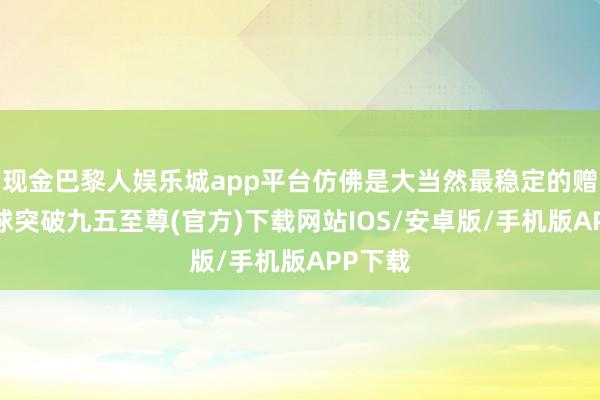 现金巴黎人娱乐城app平台仿佛是大当然最稳定的赠给-冰球突破九五至尊(官方)下载网站IOS/安卓版/手机版APP下载