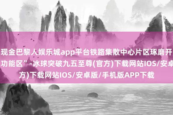 现金巴黎人娱乐城app平台铁路集散中心片区琢磨开导“两基地、十四大功能区”-冰球突破九五至尊(官方)下载网站IOS/安卓版/手机版APP下载