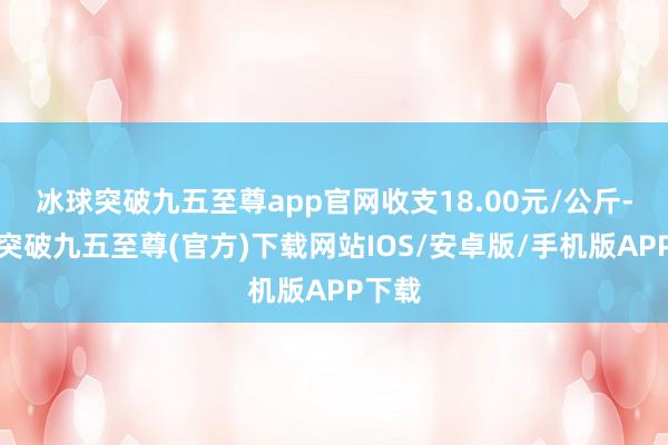 冰球突破九五至尊app官网收支18.00元/公斤-冰球突破九五至尊(官方)下载网站IOS/安卓版/手机版APP下载