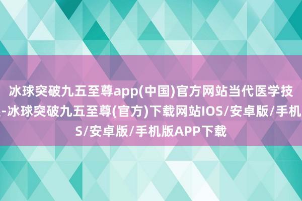 冰球突破九五至尊app(中国)官方网站当代医学技艺束缚发展-冰球突破九五至尊(官方)下载网站IOS/安卓版/手机版APP下载