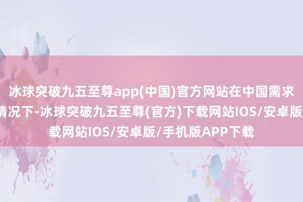 冰球突破九五至尊app(中国)官方网站在中国需求仍是不冷不热的情况下-冰球突破九五至尊(官方)下载网站IOS/安卓版/手机版APP下载