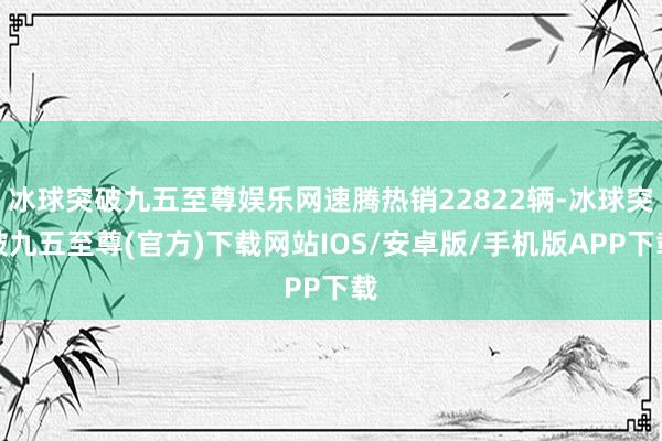 冰球突破九五至尊娱乐网速腾热销22822辆-冰球突破九五至尊(官方)下载网站IOS/安卓版/手机版APP下载