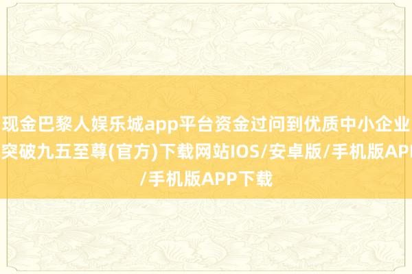 现金巴黎人娱乐城app平台资金过问到优质中小企业-冰球突破九五至尊(官方)下载网站IOS/安卓版/手机版APP下载