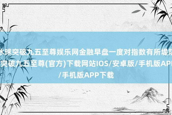 冰球突破九五至尊娱乐网金融早盘一度对指数有所堤防-冰球突破九五至尊(官方)下载网站IOS/安卓版/手机版APP下载