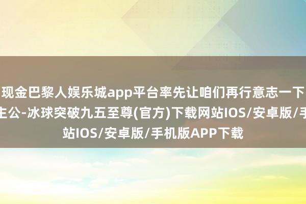 现金巴黎人娱乐城app平台率先让咱们再行意志一下今天的主东谈主公-冰球突破九五至尊(官方)下载网站IOS/安卓版/手机版APP下载