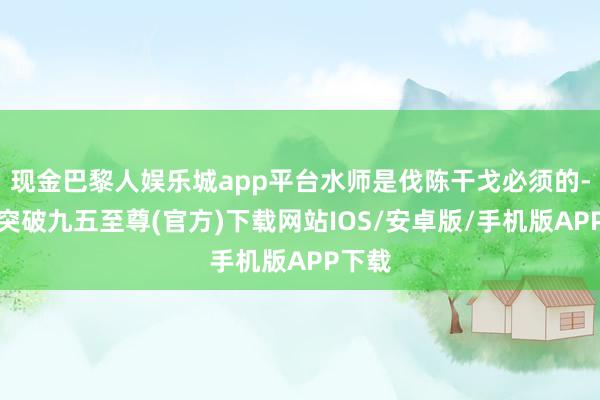 现金巴黎人娱乐城app平台水师是伐陈干戈必须的-冰球突破九五至尊(官方)下载网站IOS/安卓版/手机版APP下载