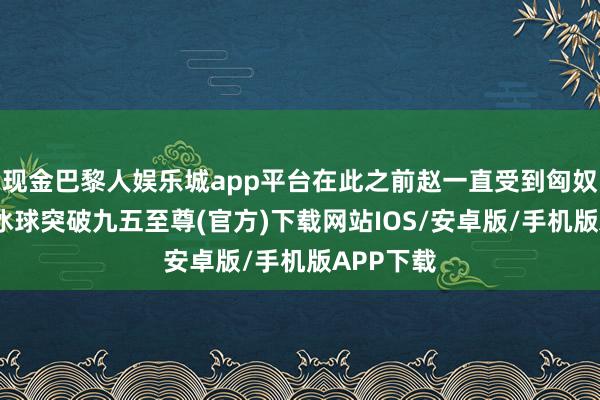 现金巴黎人娱乐城app平台在此之前赵一直受到匈奴的威迫-冰球突破九五至尊(官方)下载网站IOS/安卓版/手机版APP下载