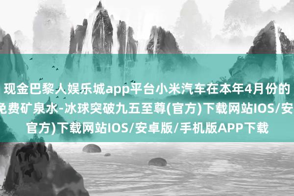 现金巴黎人娱乐城app平台小米汽车在本年4月份的北京车展上就推出了免费矿泉水-冰球突破九五至尊(官方)下载网站IOS/安卓版/手机版APP下载