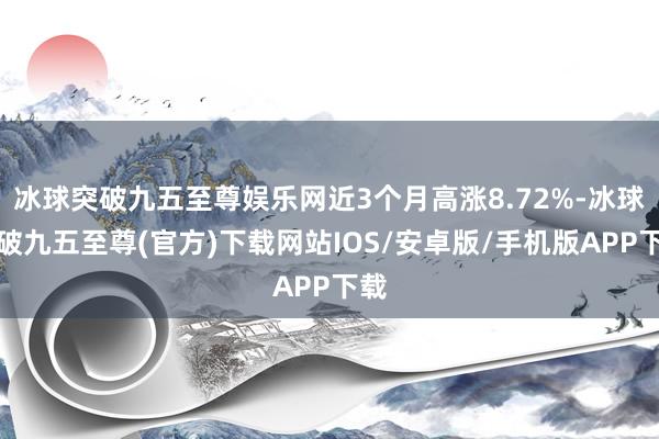 冰球突破九五至尊娱乐网近3个月高涨8.72%-冰球突破九五至尊(官方)下载网站IOS/安卓版/手机版APP下载