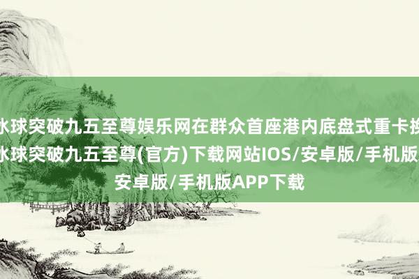 冰球突破九五至尊娱乐网在群众首座港内底盘式重卡换电站内-冰球突破九五至尊(官方)下载网站IOS/安卓版/手机版APP下载