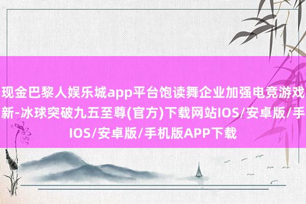 现金巴黎人娱乐城app平台饱读舞企业加强电竞游戏内容和技艺鼎新-冰球突破九五至尊(官方)下载网站IOS/安卓版/手机版APP下载