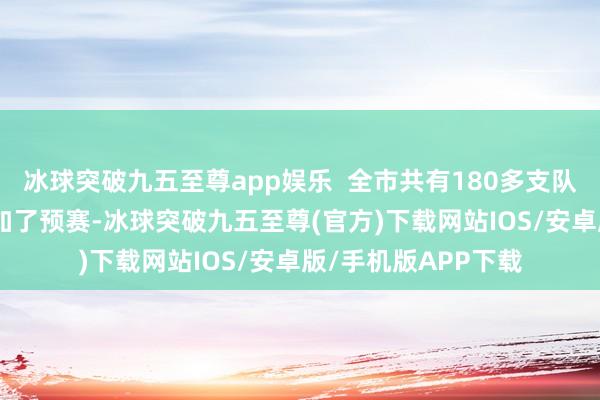 冰球突破九五至尊app娱乐  全市共有180多支队列360多东谈主参加了预赛-冰球突破九五至尊(官方)下载网站IOS/安卓版/手机版APP下载