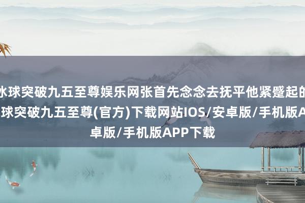 冰球突破九五至尊娱乐网张首先念念去抚平他紧蹙起的眉心-冰球突破九五至尊(官方)下载网站IOS/安卓版/手机版APP下载