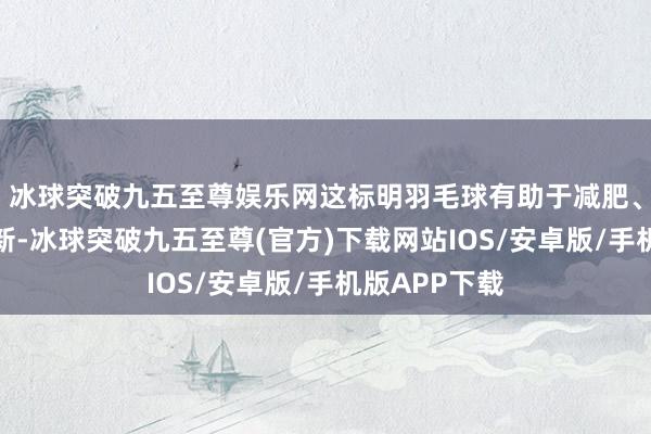 冰球突破九五至尊娱乐网这标明羽毛球有助于减肥、加速推陈出新-冰球突破九五至尊(官方)下载网站IOS/安卓版/手机版APP下载