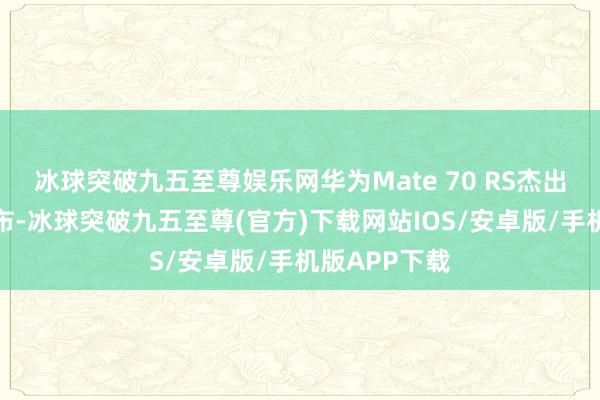 冰球突破九五至尊娱乐网华为Mate 70 RS杰出大家崇敬发布-冰球突破九五至尊(官方)下载网站IOS/安卓版/手机版APP下载