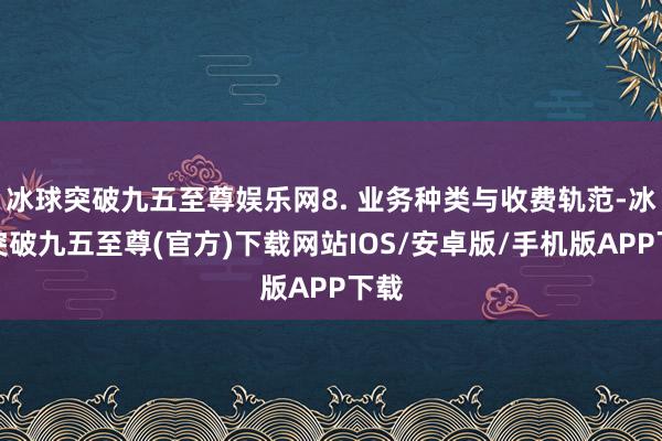 冰球突破九五至尊娱乐网8. 业务种类与收费轨范-冰球突破九五至尊(官方)下载网站IOS/安卓版/手机版APP下载