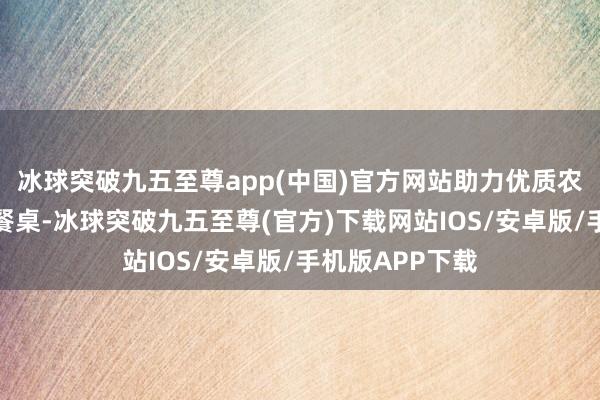 冰球突破九五至尊app(中国)官方网站助力优质农产物走上庶民餐桌-冰球突破九五至尊(官方)下载网站IOS/安卓版/手机版APP下载