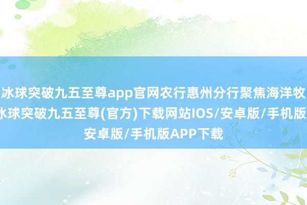 冰球突破九五至尊app官网农行惠州分行聚焦海洋牧场树立-冰球突破九五至尊(官方)下载网站IOS/安卓版/手机版APP下载