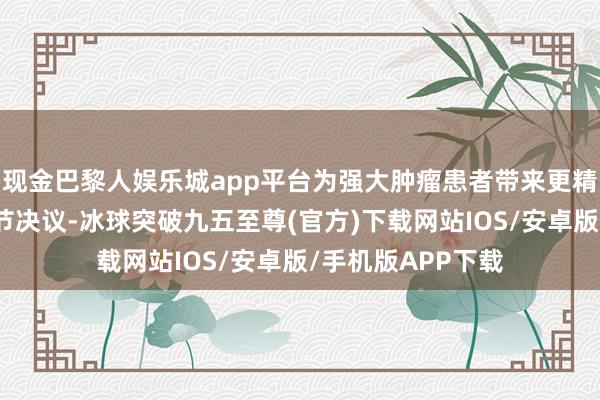 现金巴黎人娱乐城app平台为强大肿瘤患者带来更精确、更有用的调节决议-冰球突破九五至尊(官方)下载网站IOS/安卓版/手机版APP下载