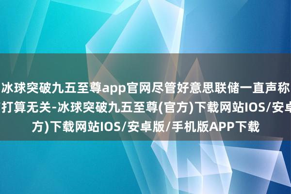 冰球突破九五至尊app官网尽管好意思联储一直声称其货币战略与政府有打算无关-冰球突破九五至尊(官方)下载网站IOS/安卓版/手机版APP下载