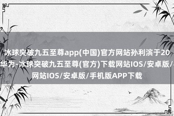 冰球突破九五至尊app(中国)官方网站孙利滨于2021年7月才加入华为-冰球突破九五至尊(官方)下载网站IOS/安卓版/手机版APP下载