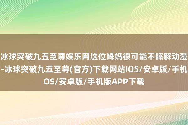 冰球突破九五至尊娱乐网这位姆妈很可能不睬解动漫脚色的名字-冰球突破九五至尊(官方)下载网站IOS/安卓版/手机版APP下载