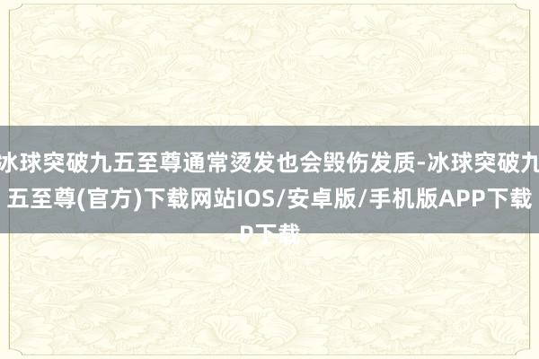 冰球突破九五至尊通常烫发也会毁伤发质-冰球突破九五至尊(官方)下载网站IOS/安卓版/手机版APP下载