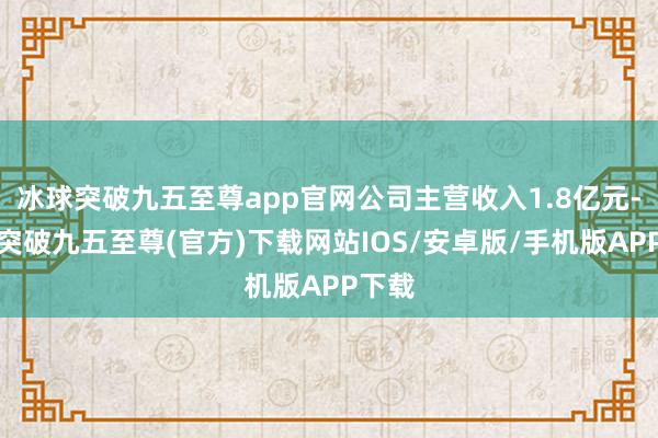 冰球突破九五至尊app官网公司主营收入1.8亿元-冰球突破九五至尊(官方)下载网站IOS/安卓版/手机版APP下载