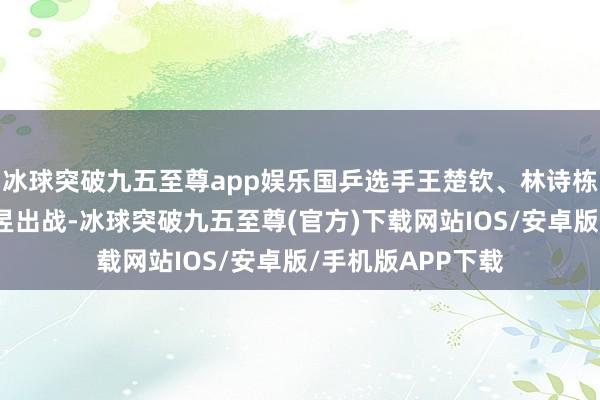 冰球突破九五至尊app娱乐国乒选手王楚钦、林诗栋、孙颖莎、王曼昱出战-冰球突破九五至尊(官方)下载网站IOS/安卓版/手机版APP下载