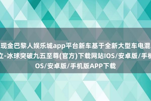 现金巴黎人娱乐城app平台新车基于全新大型车电混专属架构竖立-冰球突破九五至尊(官方)下载网站IOS/安卓版/手机版APP下载