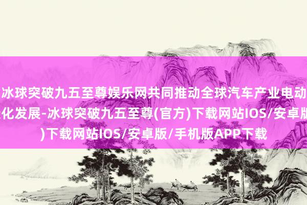 冰球突破九五至尊娱乐网共同推动全球汽车产业电动化、智能化、低碳化发展-冰球突破九五至尊(官方)下载网站IOS/安卓版/手机版APP下载