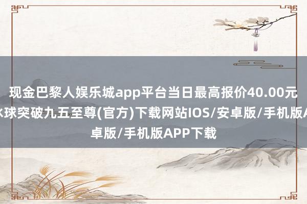 现金巴黎人娱乐城app平台当日最高报价40.00元/公斤-冰球突破九五至尊(官方)下载网站IOS/安卓版/手机版APP下载