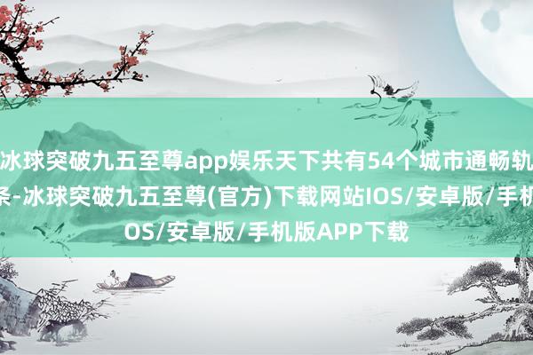 冰球突破九五至尊app娱乐天下共有54个城市通畅轨交清亮313条-冰球突破九五至尊(官方)下载网站IOS/安卓版/手机版APP下载