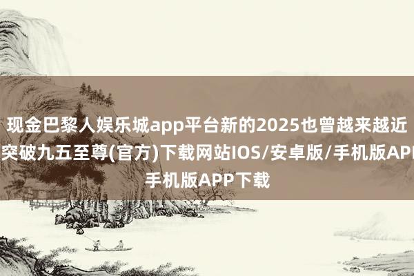 现金巴黎人娱乐城app平台新的2025也曾越来越近-冰球突破九五至尊(官方)下载网站IOS/安卓版/手机版APP下载