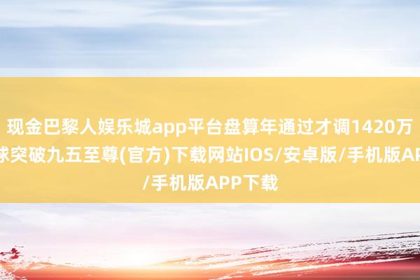 现金巴黎人娱乐城app平台盘算年通过才调1420万吨-冰球突破九五至尊(官方)下载网站IOS/安卓版/手机版APP下载