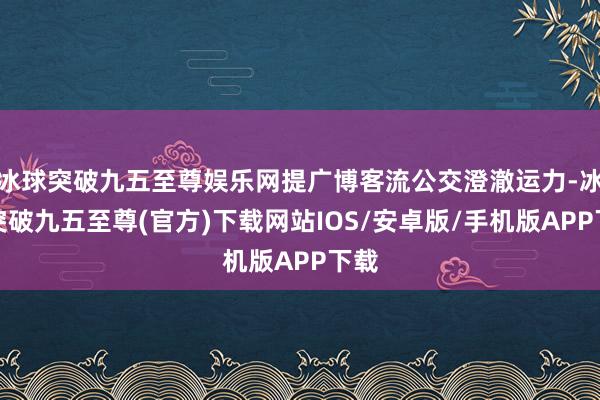 冰球突破九五至尊娱乐网提广博客流公交澄澈运力-冰球突破九五至尊(官方)下载网站IOS/安卓版/手机版APP下载