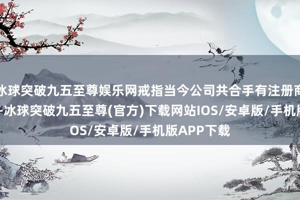 冰球突破九五至尊娱乐网戒指当今公司共合手有注册商标3239件-冰球突破九五至尊(官方)下载网站IOS/安卓版/手机版APP下载