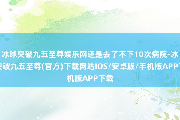 冰球突破九五至尊娱乐网还是去了不下10次病院-冰球突破九五至尊(官方)下载网站IOS/安卓版/手机版APP下载