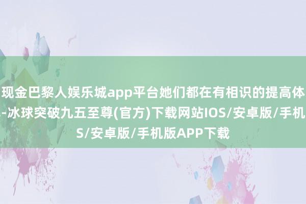 现金巴黎人娱乐城app平台她们都在有相识的提高体魄算作频率-冰球突破九五至尊(官方)下载网站IOS/安卓版/手机版APP下载