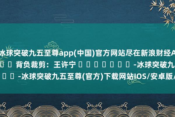 冰球突破九五至尊app(中国)官方网站尽在新浪财经APP            						背负裁剪：王许宁 							-冰球突破九五至尊(官方)下载网站IOS/安卓版/手机版APP下载