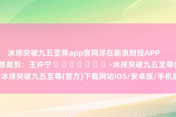 冰球突破九五至尊app官网尽在新浪财经APP            						累赘裁剪：王许宁 							-冰球突破九五至尊(官方)下载网站IOS/安卓版/手机版APP下载