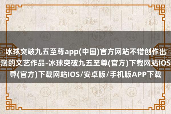 冰球突破九五至尊app(中国)官方网站不错创作出很多具有历史和文化内涵的文艺作品-冰球突破九五至尊(官方)下载网站IOS/安卓版/手机版APP下载