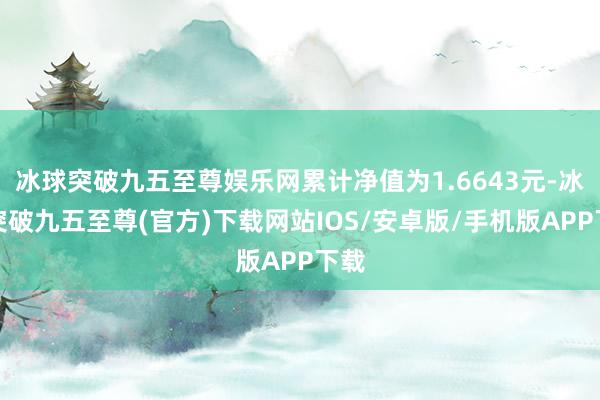 冰球突破九五至尊娱乐网累计净值为1.6643元-冰球突破九五至尊(官方)下载网站IOS/安卓版/手机版APP下载