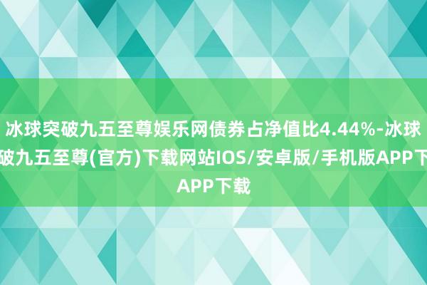 冰球突破九五至尊娱乐网债券占净值比4.44%-冰球突破九五至尊(官方)下载网站IOS/安卓版/手机版APP下载