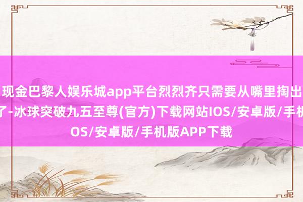 现金巴黎人娱乐城app平台烈烈齐只需要从嘴里掏出食材就可以了-冰球突破九五至尊(官方)下载网站IOS/安卓版/手机版APP下载