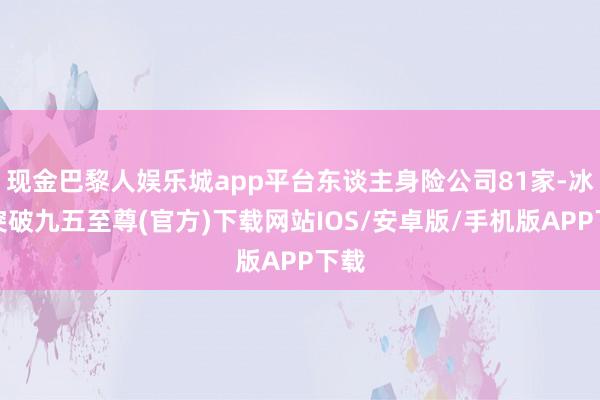 现金巴黎人娱乐城app平台东谈主身险公司81家-冰球突破九五至尊(官方)下载网站IOS/安卓版/手机版APP下载